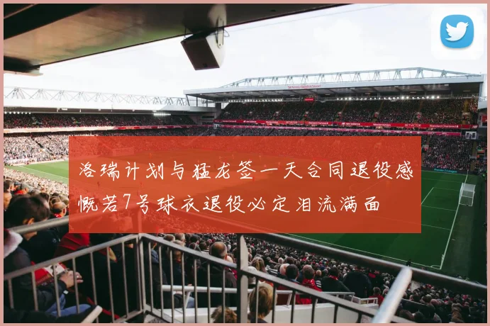 洛瑞计划与猛龙签一天合同退役感慨若7号球衣退役必定泪流满面