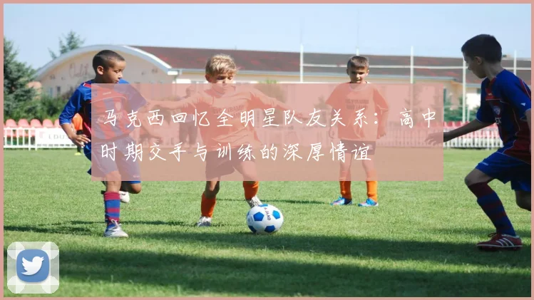 马克西回忆全明星队友关系：高中时期交手与训练的深厚情谊