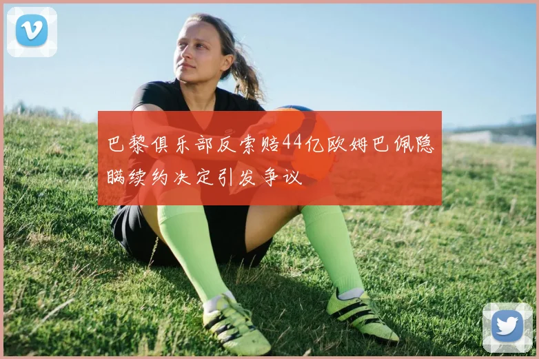 巴黎俱乐部反索赔44亿欧姆巴佩隐瞒续约决定引发争议