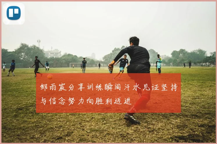 邹雨宸分享训练瞬间汗水见证坚持与信念努力向胜利迈进