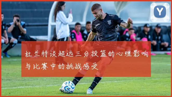 杜兰特谈超远三分投篮的心理影响与比赛中的挑战感受