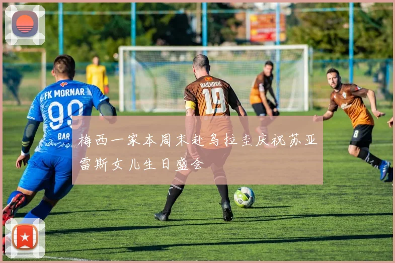 梅西一家本周末赴乌拉圭庆祝苏亚雷斯女儿生日盛会