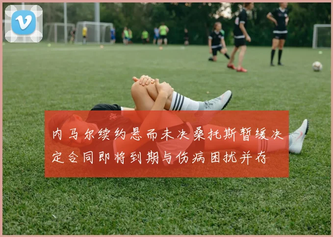 内马尔续约悬而未决桑托斯暂缓决定合同即将到期与伤病困扰并存