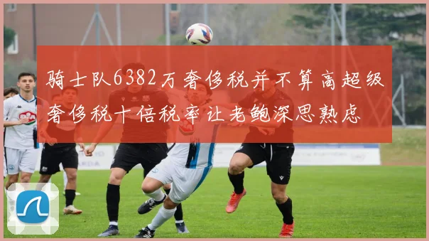骑士队6382万奢侈税并不算高超级奢侈税十倍税率让老鲍深思熟虑
