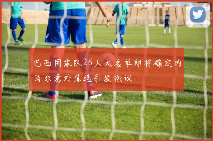 巴西国家队26人大名单即将确定内马尔意外落选引发热议