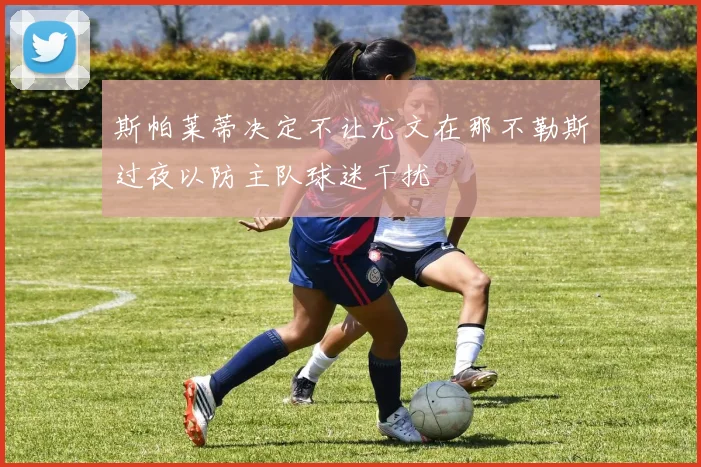 斯帕莱蒂决定不让尤文在那不勒斯过夜以防主队球迷干扰