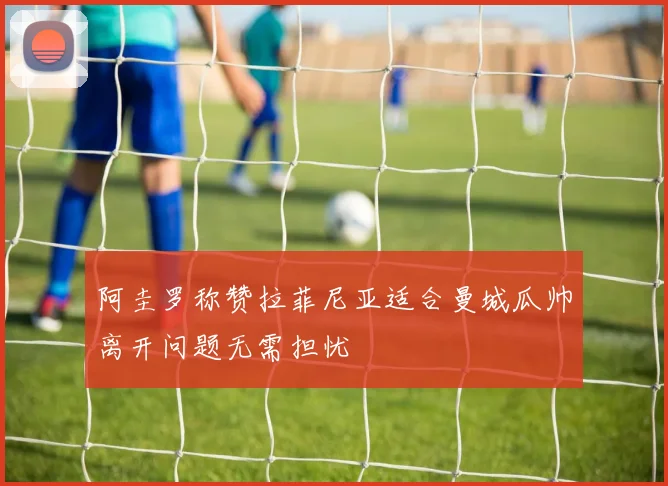 阿圭罗称赞拉菲尼亚适合曼城瓜帅离开问题无需担忧