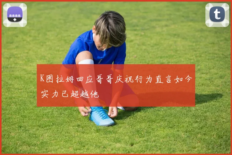 K图拉姆回应哥哥庆祝行为直言如今实力已超越他