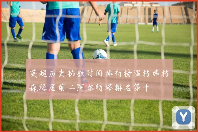 英超历史执教时间排行榜温格弗格森稳居前二阿尔特塔排名第十