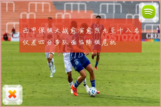 西甲保级大战愈演愈烈九至十八名仅差四分多队面临降级危机