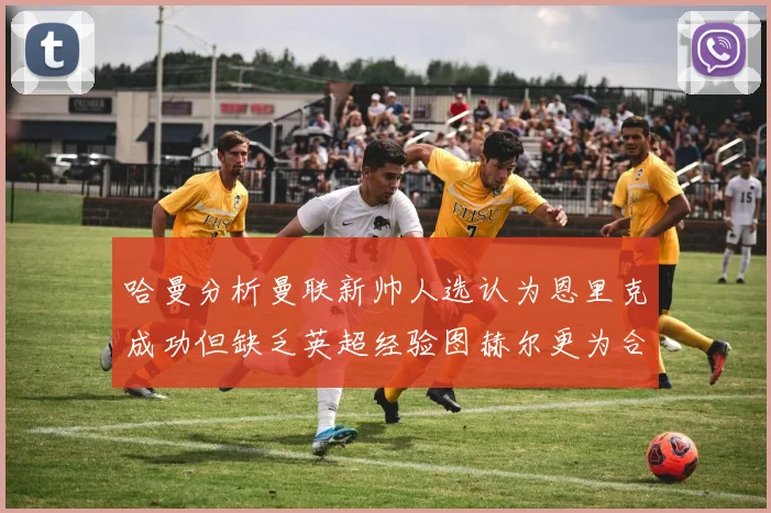 哈曼分析曼联新帅人选认为恩里克成功但缺乏英超经验图赫尔更为合适