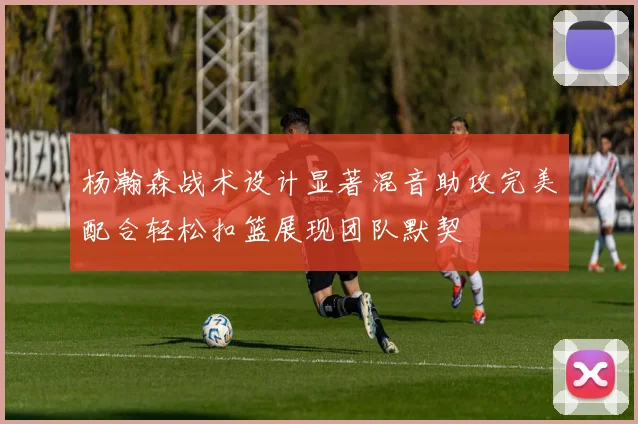 杨瀚森战术设计显著混音助攻完美配合轻松扣篮展现团队默契