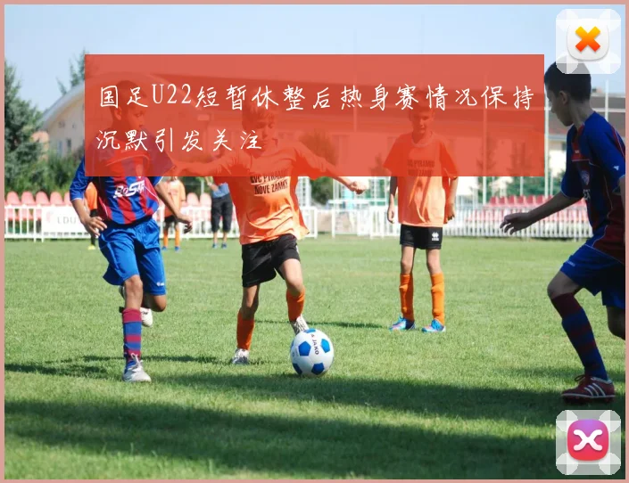 国足U22短暂休整后热身赛情况保持沉默引发关注