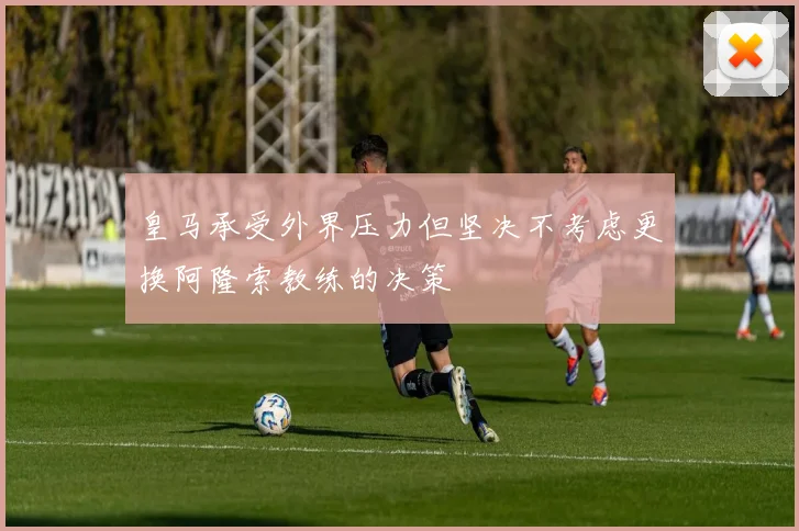 皇马承受外界压力但坚决不考虑更换阿隆索教练的决策
