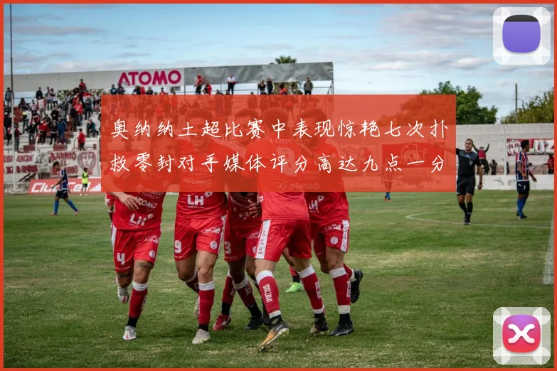 奥纳纳土超比赛中表现惊艳七次扑救零封对手媒体评分高达九点一分