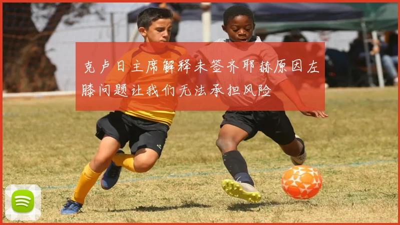 克卢日主席解释未签齐耶赫原因左膝问题让我们无法承担风险