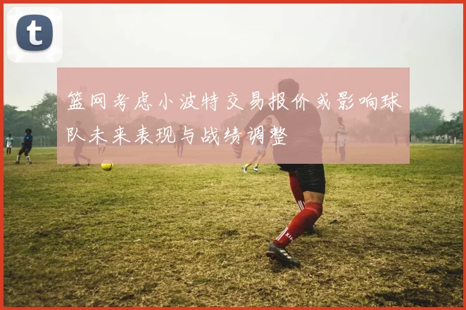 篮网考虑小波特交易报价或影响球队未来表现与战绩调整