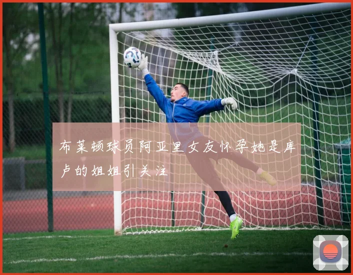 布莱顿球员阿亚里女友怀孕她是库卢的姐姐引关注