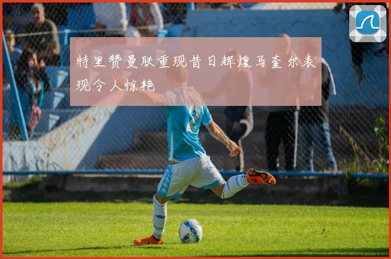 特里赞曼联重现昔日辉煌马奎尔表现令人惊艳