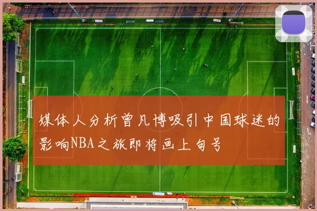 媒体人分析曾凡博吸引中国球迷的影响NBA之旅即将画上句号