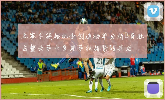 本赛季英超机会创造榜单分析B费独占鳌头萨卡多库萨拉赫紧随其后