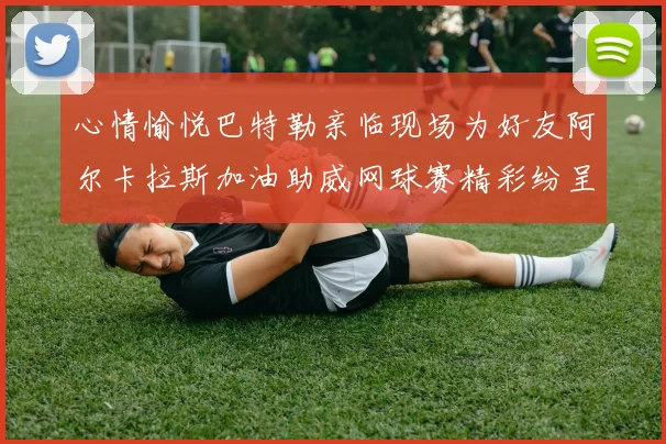 心情愉悦巴特勒亲临现场为好友阿尔卡拉斯加油助威网球赛精彩纷呈