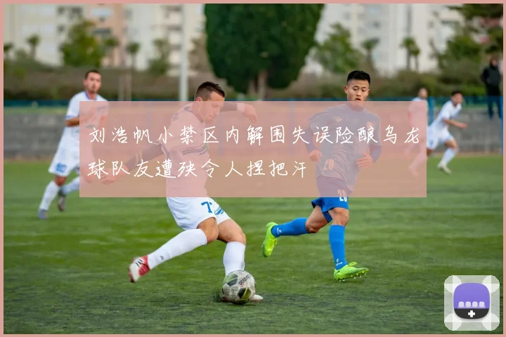刘浩帆小禁区内解围失误险酿乌龙球队友遭殃令人捏把汗
