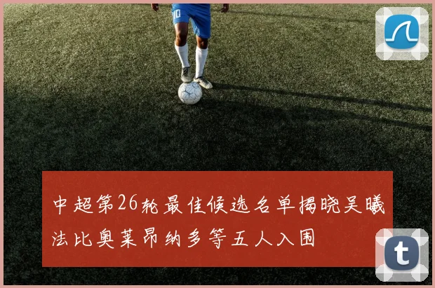 中超第26轮最佳候选名单揭晓吴曦法比奥莱昂纳多等五人入围