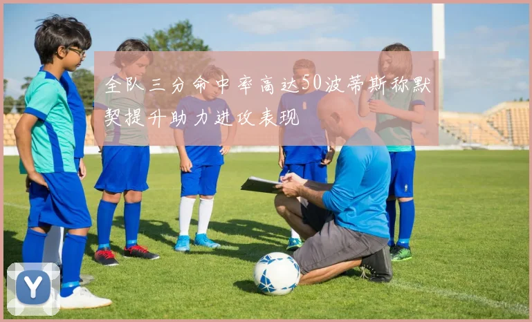 全队三分命中率高达50波蒂斯称默契提升助力进攻表现