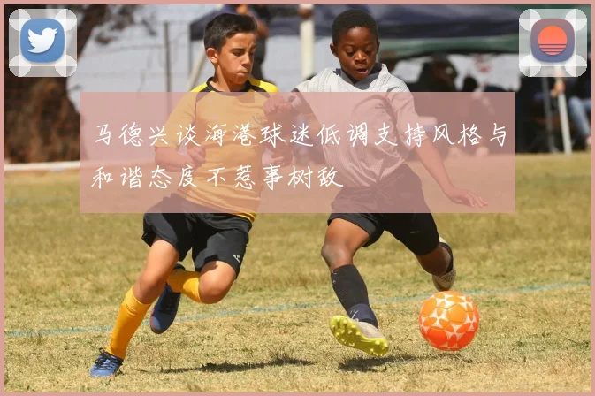 马德兴谈海港球迷低调支持风格与和谐态度不惹事树敌