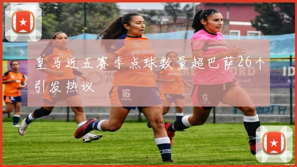 皇马近五赛季点球数量超巴萨26个引发热议