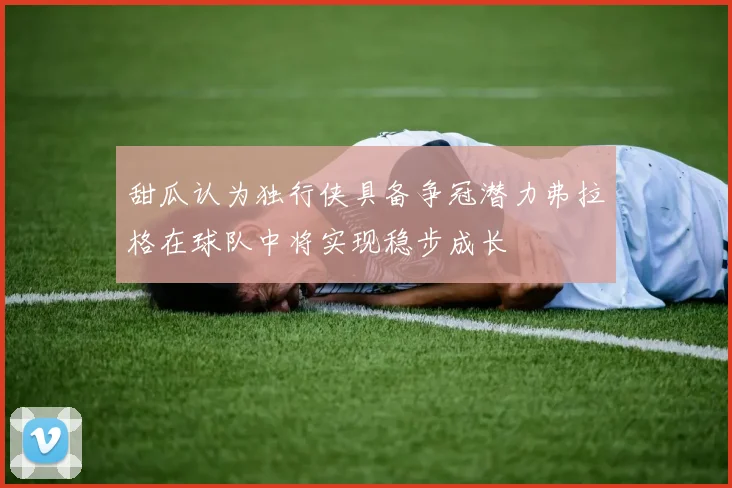 甜瓜认为独行侠具备争冠潜力弗拉格在球队中将实现稳步成长