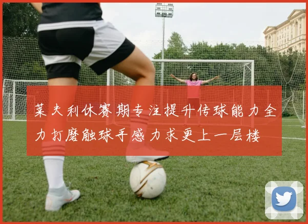 莱夫利休赛期专注提升传球能力全力打磨触球手感力求更上一层楼