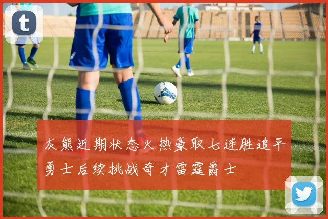 灰熊近期状态火热豪取七连胜追平勇士后续挑战奇才雷霆爵士