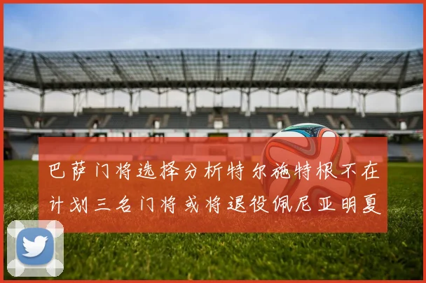 巴萨门将选择分析特尔施特根不在计划三名门将或将退役佩尼亚明夏回归展望