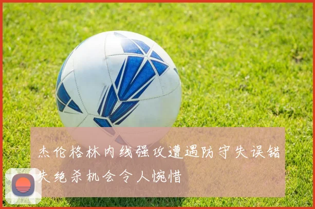 杰伦格林内线强攻遭遇防守失误错失绝杀机会令人惋惜