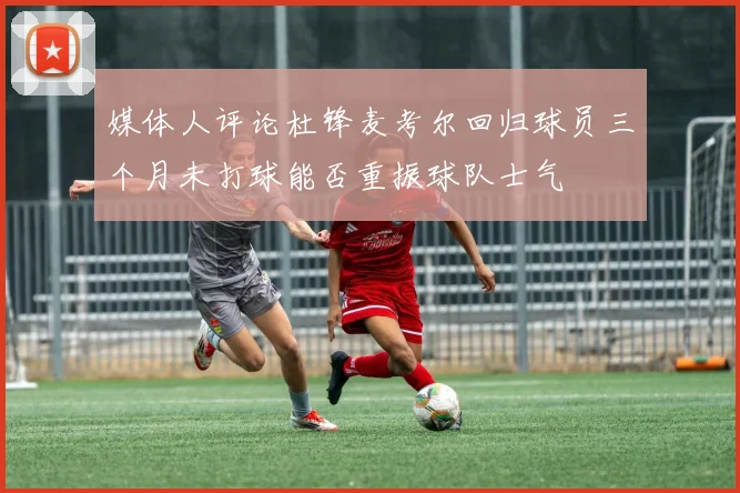媒体人评论杜锋麦考尔回归球员三个月未打球能否重振球队士气