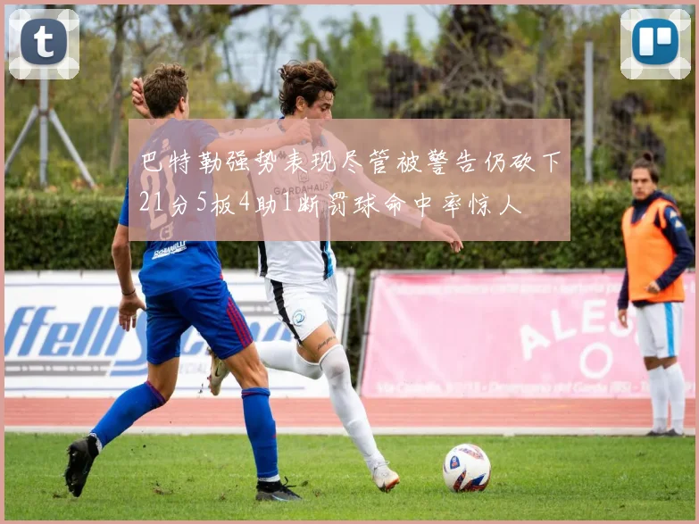 巴特勒强势表现尽管被警告仍砍下21分5板4助1断罚球命中率惊人