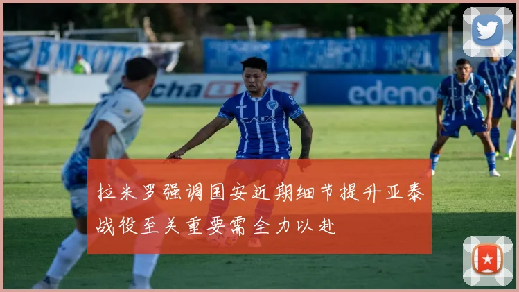 拉米罗强调国安近期细节提升亚泰战役至关重要需全力以赴