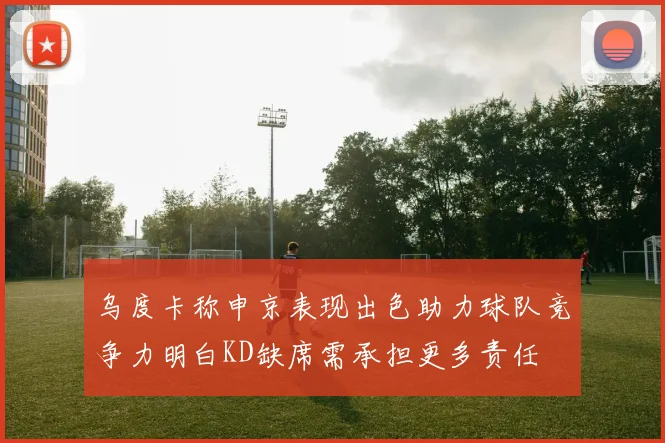 乌度卡称申京表现出色助力球队竞争力明白KD缺席需承担更多责任