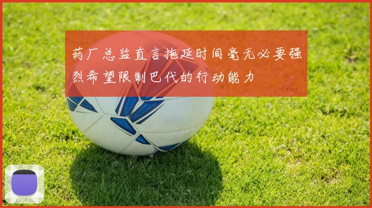 药厂总监直言拖延时间毫无必要强烈希望限制巴代的行动能力