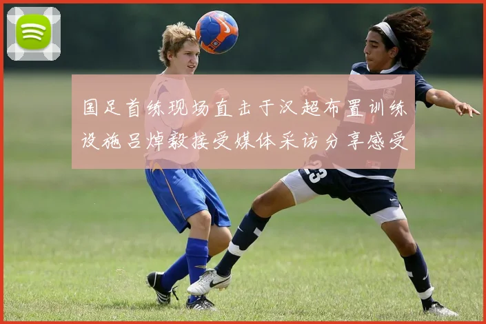 国足首练现场直击于汉超布置训练设施吕焯毅接受媒体采访分享感受