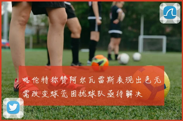 略伦特称赞阿尔瓦雷斯表现出色无需改变球荒困扰球队亟待解决