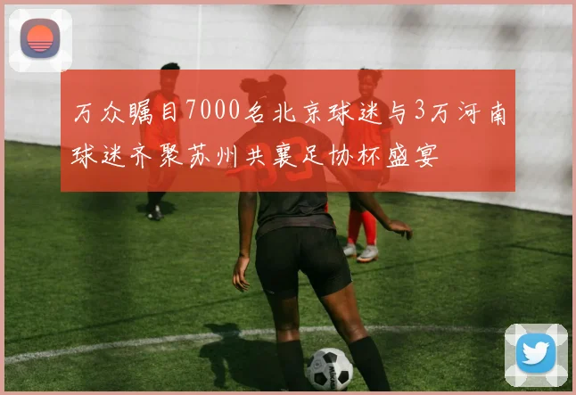 万众瞩目7000名北京球迷与3万河南球迷齐聚苏州共襄足协杯盛宴
