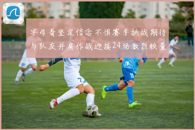 字母哥坚定信念不惧赛季挑战期待与队友并肩作战迎接24场激烈较量