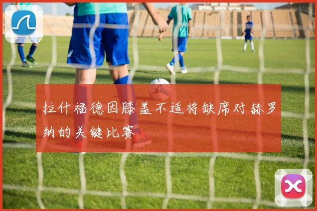拉什福德因膝盖不适将缺席对赫罗纳的关键比赛