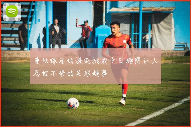 曼联球迷的谦逊挑战今日趣图让人忍俊不禁的足球趣事