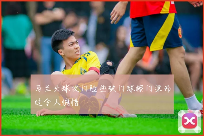 马兰头球攻门险些破门球擦门梁而过令人惋惜