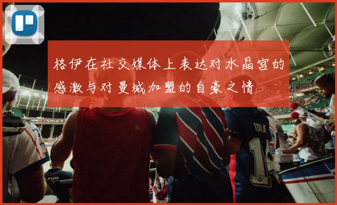 格伊在社交媒体上表达对水晶宫的感激与对曼城加盟的自豪之情