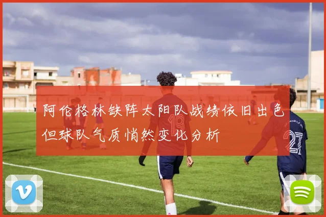 阿伦格林缺阵太阳队战绩依旧出色但球队气质悄然变化分析